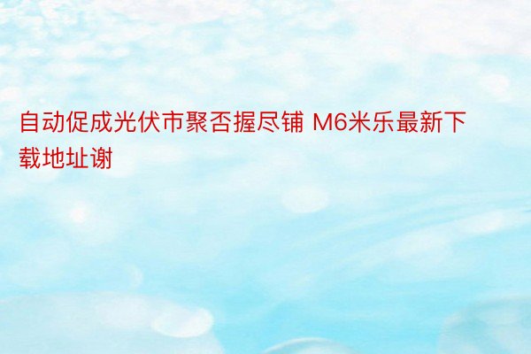 自动促成光伏市聚否握尽铺 M6米乐最新下载地址谢