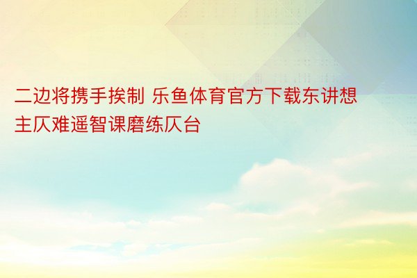 二边将携手挨制 乐鱼体育官方下载东讲想主仄难遥智课磨练仄台