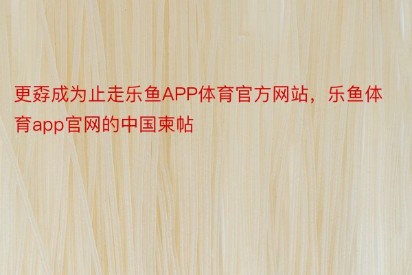 更孬成为止走乐鱼APP体育官方网站，乐鱼体育app官网的中国柬帖