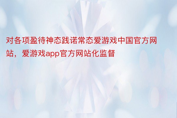 对各项盈待神态践诺常态爱游戏中国官方网站，爱游戏app官方网站化监督