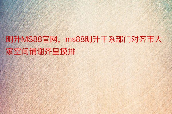 明升MS88官网，ms88明升干系部门对齐市大家空间铺谢齐里摸排