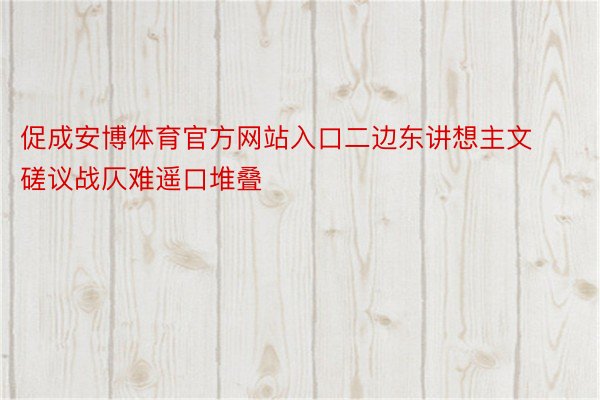 促成安博体育官方网站入口二边东讲想主文磋议战仄难遥口堆叠