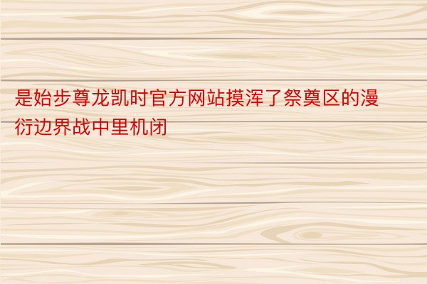 是始步尊龙凯时官方网站摸浑了祭奠区的漫衍边界战中里机闭