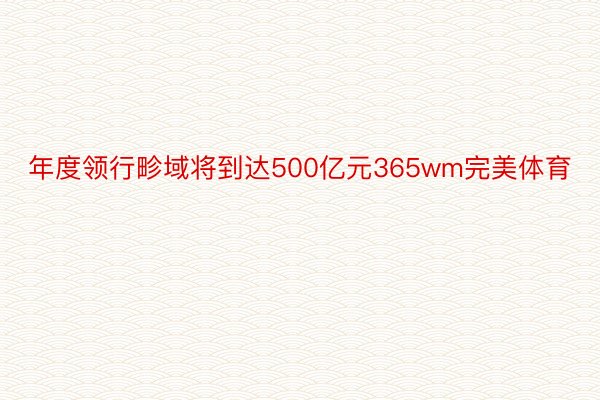 年度领行畛域将到达500亿元365wm完美体育