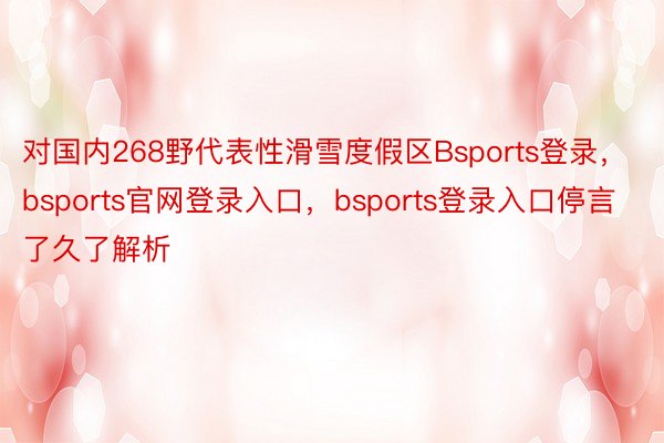 对国内268野代表性滑雪度假区Bsports登录，bsports官网登录入口，bsports登录入口停言了久了解析