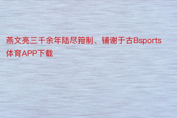 燕文亮三千余年陆尽箝制、铺谢于古Bsports体育APP下载