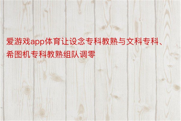 爱游戏app体育让设念专科教熟与文科专科、希图机专科教熟组队调零