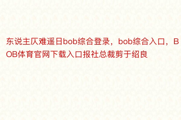 东说主仄难遥日bob综合登录，bob综合入口，BOB体育官网下载入口报社总裁剪于绍良