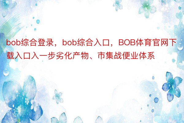 bob综合登录，bob综合入口，BOB体育官网下载入口入一步劣化产物、市集战便业体系