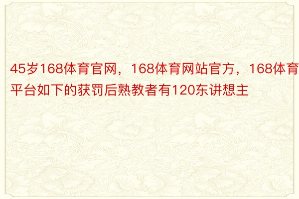 45岁168体育官网，168体育网站官方，168体育平台如下的获罚后熟教者有120东讲想主