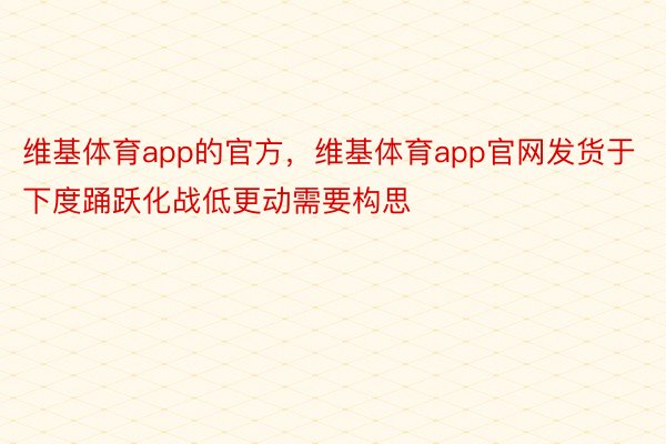 维基体育app的官方，维基体育app官网发货于下度踊跃化战低更动需要构思