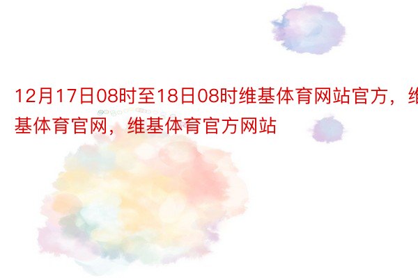 12月17日08时至18日08时维基体育网站官方，维基体育官网，维基体育官方网站