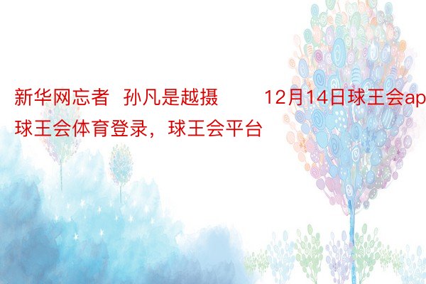 新华网忘者  孙凡是越摄 　　12月14日球王会app，球王会体育登录，球王会平台