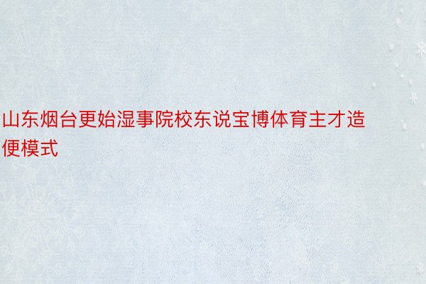 山东烟台更始湿事院校东说宝博体育主才造便模式