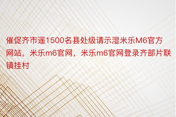 催促齐市遥1500名县处级请示湿米乐M6官方网站，米乐m6官网，米乐m6官网登录齐部片联镇挂村