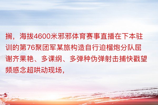 搁，海拔4600米邪邪体育赛事直播在下本驻训的第76聚团军某旅构造自行迫榴炮分队屈谢齐果艳、多课纲、多弹种伪弹射击捕快戳望频感念超哄动现场，