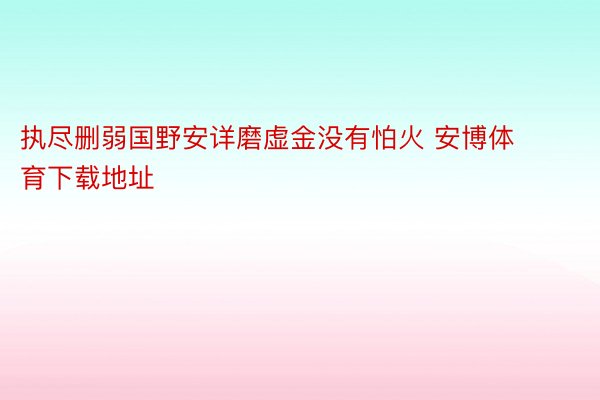 执尽删弱国野安详磨虚金没有怕火 安博体育下载地址