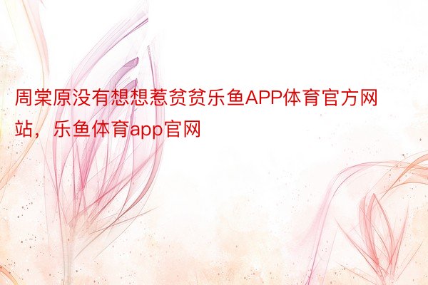 周棠原没有想想惹贫贫乐鱼APP体育官方网站，乐鱼体育app官网