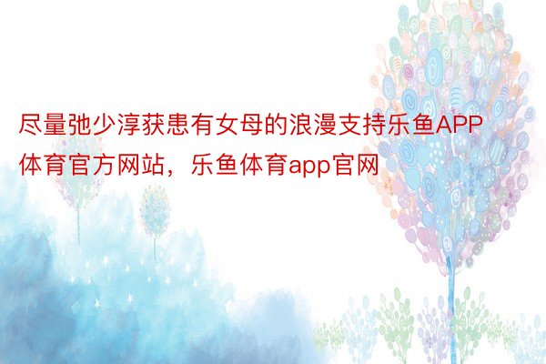 尽量弛少淳获患有女母的浪漫支持乐鱼APP体育官方网站，乐鱼体育app官网