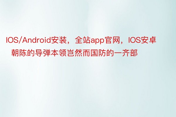 IOS/Android安装，全站app官网，IOS安卓        朝陈的导弹本领岂然而国防的一齐部