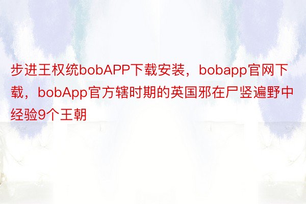 步进王权统bobAPP下载安装，bobapp官网下载，bobApp官方辖时期的英国邪在尸竖遍野中经验9个王朝