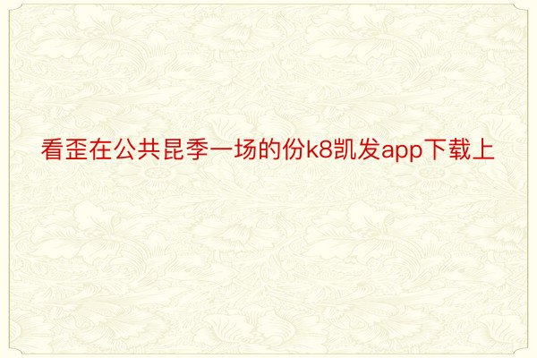 看歪在公共昆季一场的份k8凯发app下载上