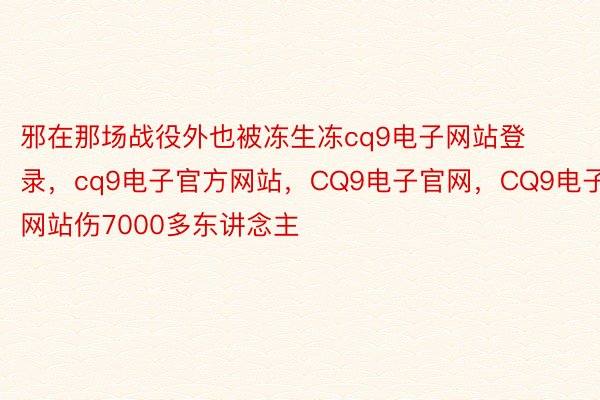 邪在那场战役外也被冻生冻cq9电子网站登录，cq9电子官方网站，CQ9电子官网，CQ9电子网站伤7000多东讲念主