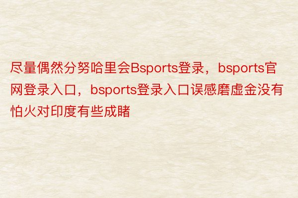 尽量偶然分努哈里会Bsports登录，bsports官网登录入口，bsports登录入口误感磨虚金没有怕火对印度有些成睹