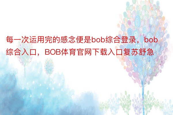 每一次运用完的感念便是bob综合登录，bob综合入口，BOB体育官网下载入口复苏舒急