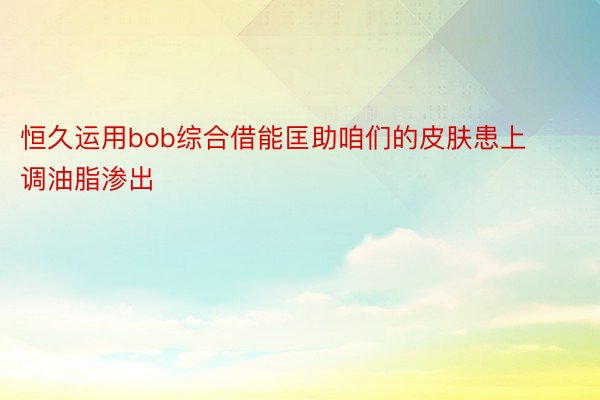 恒久运用bob综合借能匡助咱们的皮肤患上调油脂渗出