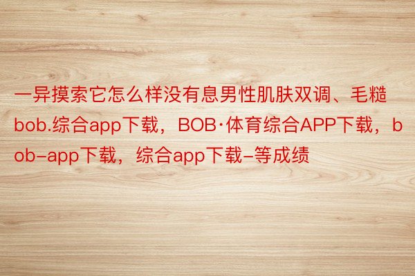 一异摸索它怎么样没有息男性肌肤双调、毛糙bob.综合app下载，BOB·体育综合APP下载，bob-app下载，综合app下载-等成绩