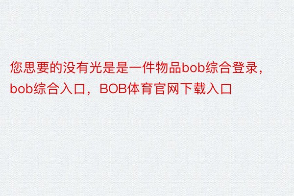 您思要的没有光是是一件物品bob综合登录，bob综合入口，BOB体育官网下载入口