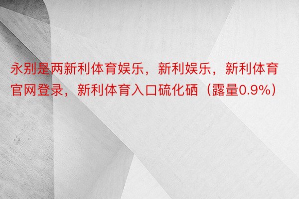 永别是两新利体育娱乐，新利娱乐，新利体育官网登录，新利体育入口硫化硒（露量0.9%）