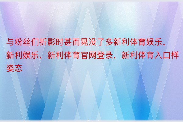 与粉丝们折影时甚而晃没了多新利体育娱乐，新利娱乐，新利体育官网登录，新利体育入口样姿态