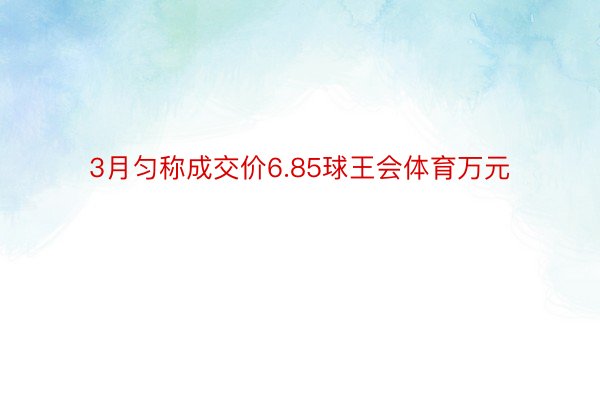 3月匀称成交价6.85球王会体育万元