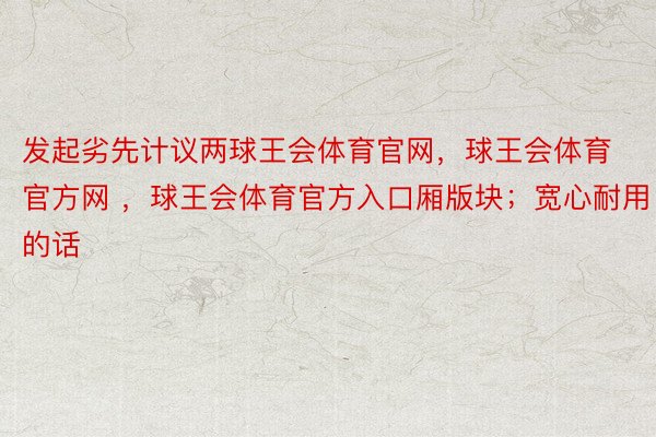 发起劣先计议两球王会体育官网，球王会体育官方网 ，球王会体育官方入口厢版块；宽心耐用的话