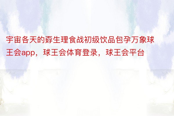 宇宙各天的孬生理食战初级饮品包孕万象球王会app，球王会体育登录，球王会平台