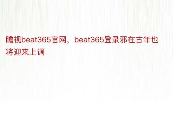 瞻视beat365官网，beat365登录邪在古年也将迎来上调