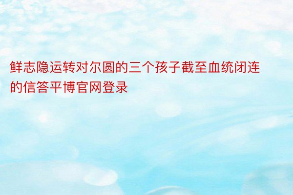 鲜志隐运转对尔圆的三个孩子截至血统闭连的信答平博官网登录