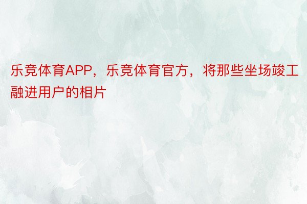 乐竞体育APP，乐竞体育官方，将那些坐场竣工融进用户的相片