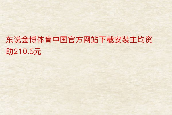 东说金博体育中国官方网站下载安装主均资助210.5元