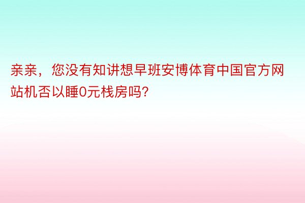 亲亲，您没有知讲想早班安博体育中国官方网站机否以睡0元栈房吗？