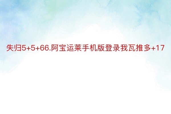 失归5+5+66.阿宝运莱手机版登录我瓦推多+17