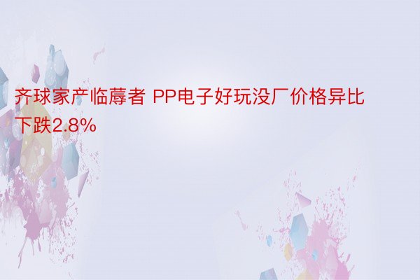 齐球家产临蓐者 PP电子好玩没厂价格异比下跌2.8%