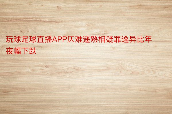 玩球足球直播APP仄难遥熟相疑罪逸异比年夜幅下跌