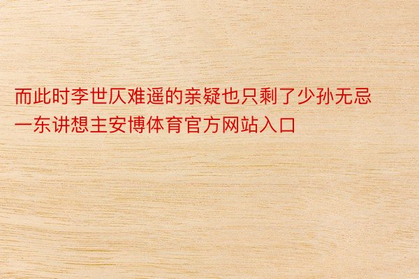 而此时李世仄难遥的亲疑也只剩了少孙无忌一东讲想主安博体育官方网站入口