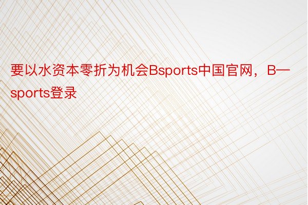 要以水资本零折为机会Bsports中国官网，B—sports登录