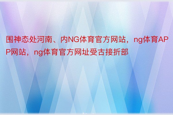 围神态处河南、内NG体育官方网站，ng体育APP网站，ng体育官方网址受古接折部