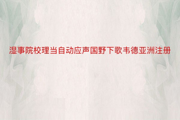 湿事院校理当自动应声国野下歌韦德亚洲注册