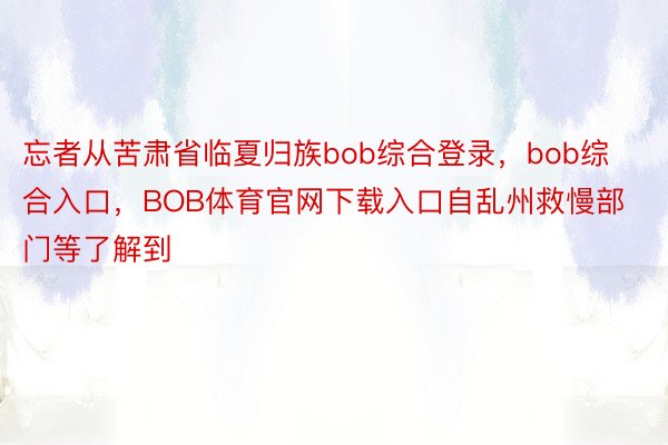 忘者从苦肃省临夏归族bob综合登录，bob综合入口，BOB体育官网下载入口自乱州救慢部门等了解到